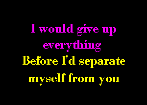 I would give up
everything
Before I'd separate

myself from you