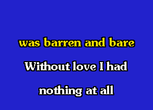 was barren and bare

Without love 1 had

nothing at all