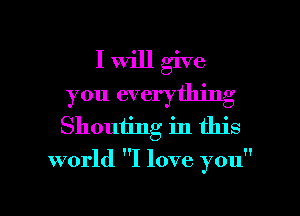 I Will give
you everything
Shouting in this

world I love you

Q