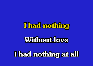 I had nothing

Without love

I had nothing at all