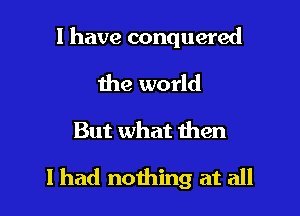 l have conquered

the world

But what then

I had nothing at all