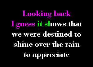 Looking back

I guess it Shows that

we were destined to

shine over the rain
to appreciate