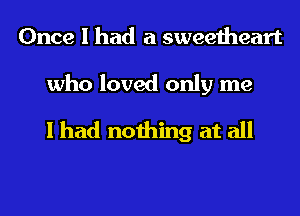 Once I had a sweetheart

who loved only me
I had nothing at all