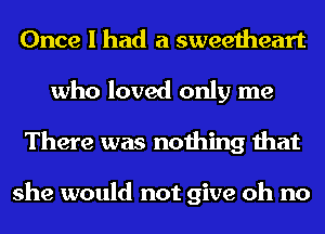 Once I had a sweetheart
who loved only me
There was nothing that

she would not give oh no
