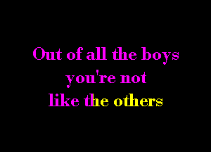 Out of all the boys

you're not

like the others