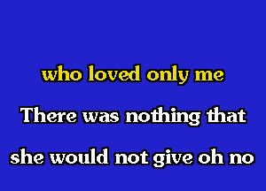 who loved only me
There was nothing that

she would not give oh no