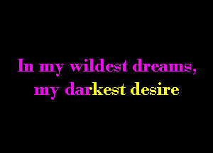 In my wildest dreams,

my darkest desire