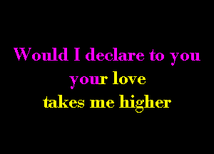 W ould I declare to you

your love

takes me higher