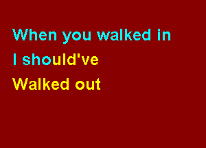 When you walked in
I should've

Walked out