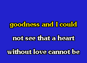 goodness and Icould
not see that a heart

without love cannot be