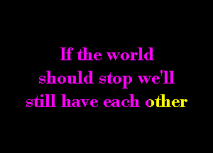 If the world
Should stop we'll
still have each other