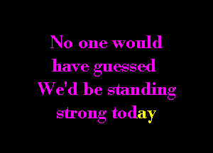 No one would
have guessed

W e'd be standing
strong today