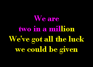 We are
two in a million
'We've got all the luck
we could be given

g