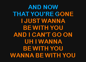 AND NOW
THAT YOU'RE GONE
IJUST WANNA
BEWITH YOU
AND I CAN'T GO ON
UH IWANNA
BEWITH YOU
WANNA BEWITH YOU