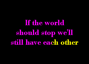 If the world
Should stop we'll
still have each other