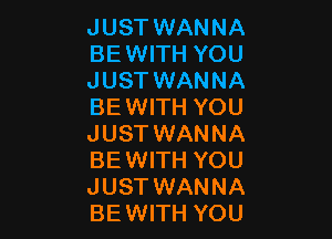 JUST WANNA
BEWITH YOU
JUST WANNA
BEWITH YOU

JUST WANNA
BEWITH YOU
JUST WANNA
BEWITH YOU