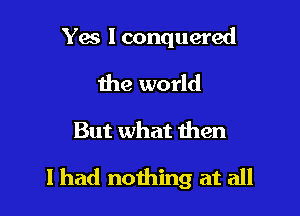 Yes I conquered

the world

But what then

I had nothing at all