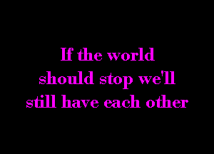 If the world
Should stop we'll
still have each other