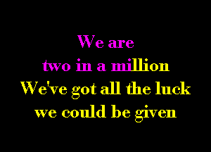 We are
two in a million
'We've got all the luck
we could be given

g