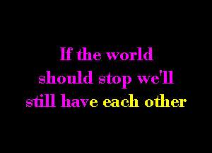 If the world
Should stop we'll
still have each other