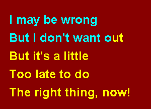 I may be wrong
But I don't want out

But it's a little
Too late to do
The right thing, now!