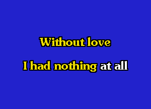 Without love

I had nothing at all