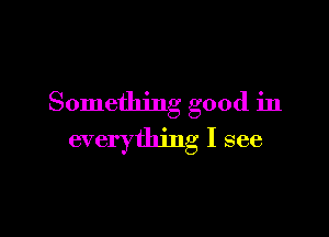 Something good in

everything I see