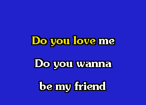 Do you love me

Do you wanna

be my friend