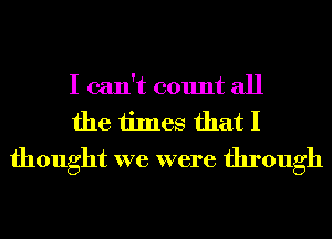 I can't count all
the times that I
thought we were through