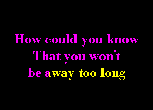 How could you know

That you won't
be away too long