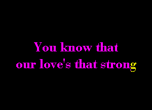 You know that

our love's that strong