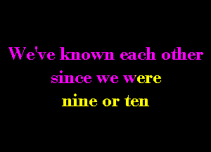 W e've known each other

Since we were

nine or ten