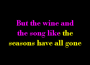 But the Wine and
the song like the

seasons have all gone