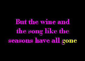 But the Wine and
the song like the

seasons have all gone