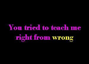 You tried to teach me
right from wrong