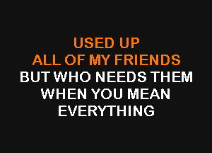 USED UP
ALL OF MY FRIENDS
BUTWHO NEEDS THEM
WHEN YOU MEAN
EVERYTHING