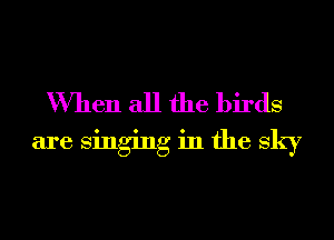 When all the birds
are singing in the sky