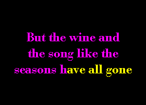 But the Wine and
the song like the

seasons have all gone