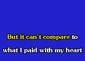 But it can't compare to

what I paid with my heart