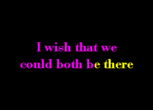 I wish that we

could both be there