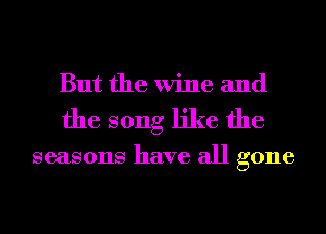 But the Wine and
the song like the

seasons have all gone