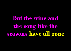 But the Wine and
the song like the

seasons have all gone