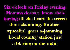 Six o'clock on Friday evening
I'b'Iomma doesn't know she's
leaving till she hears the screen
door slamming. Rubber
squealin', gears a-iamming
Local country station just
a blaring 0n the radio