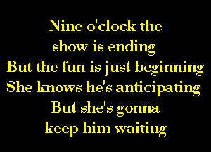 Nine o'clock the
show is ending
But the fun is just beginning
She knows he's anticipating
But she's gonna
keep him waiting