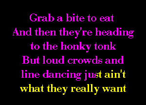 Grab a bite to eat
And then they're heading
to the honky tonk
But loud crowds and
line dancing just ain't
What they really want