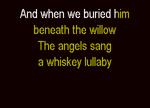And when we buried him
beneath the willow
The angels sang

a whiskey lullaby