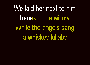 We laid her next to him
beneath the willow
While the angels sang

a whiskey lullaby