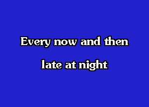Every now and then

late at night