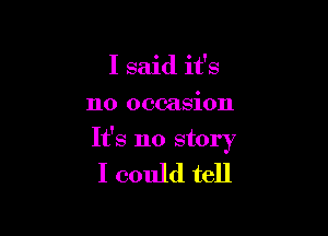 I said it's

no occasion

It's no story

I could tell