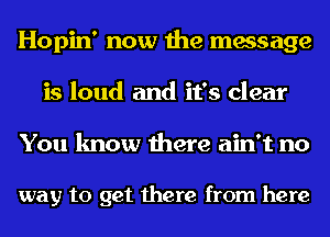 Hopin' now the message
is loud and it's clear
You know there ain't no

way to get there from here